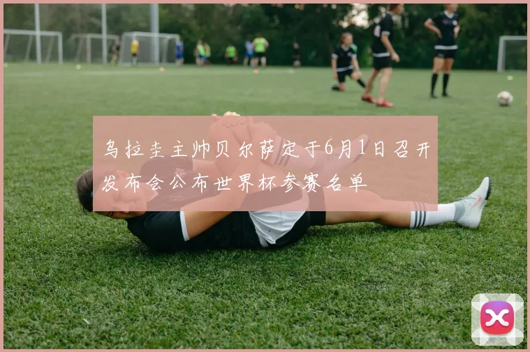 乌拉圭主帅贝尔萨定于6月1日召开发布会公布世界杯参赛名单