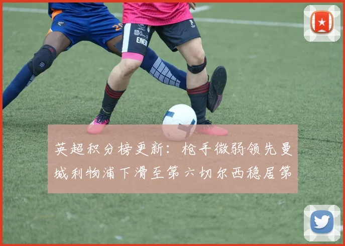 英超积分榜更新：枪手微弱领先曼城利物浦下滑至第六切尔西稳居第十