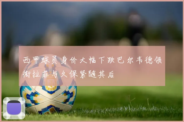 西甲球员身价大幅下跌巴尔韦德领衔拉菲与久保紧随其后