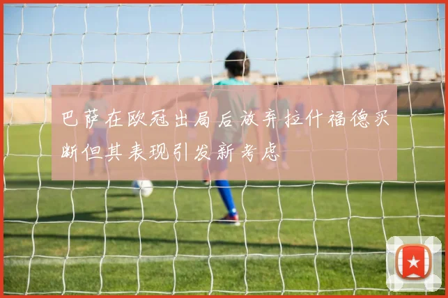 巴萨在欧冠出局后放弃拉什福德买断但其表现引发新考虑