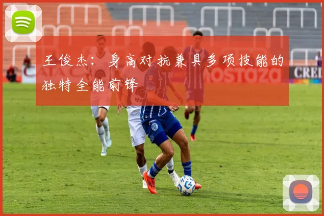 王俊杰：身高对抗兼具多项技能的独特全能前锋