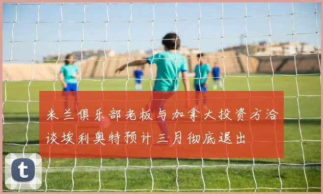 米兰俱乐部老板与加拿大投资方洽谈埃利奥特预计三月彻底退出