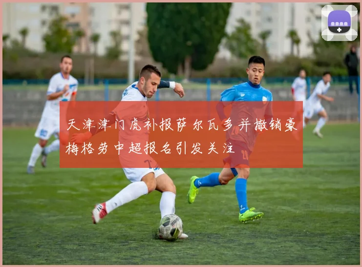 天津津门虎补报萨尔瓦多并撤销豪梅格劳中超报名引发关注