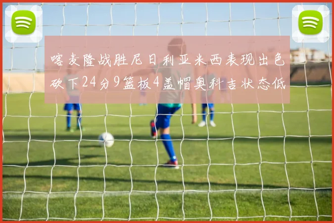 喀麦隆战胜尼日利亚米西表现出色砍下24分9篮板4盖帽奥科吉状态低迷仅得7分