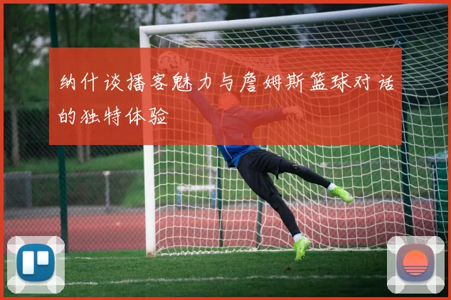 纳什谈播客魅力与詹姆斯篮球对话的独特体验